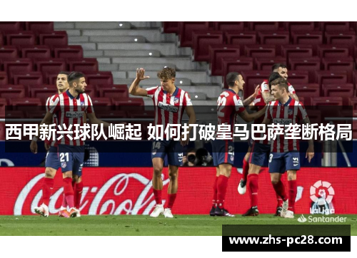 西甲新兴球队崛起 如何打破皇马巴萨垄断格局