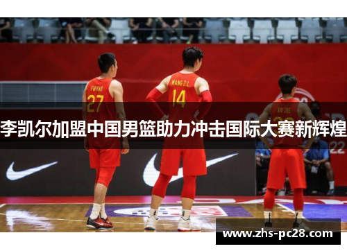 李凯尔加盟中国男篮助力冲击国际大赛新辉煌