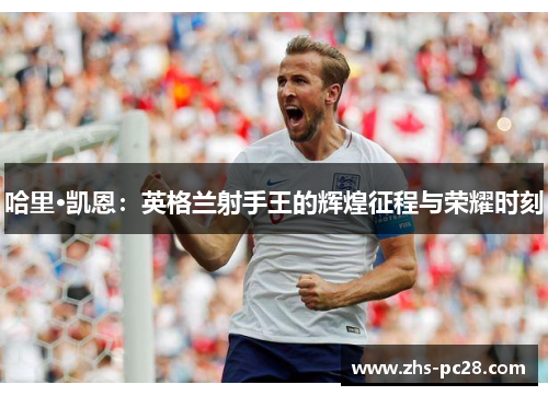 哈里·凯恩：英格兰射手王的辉煌征程与荣耀时刻