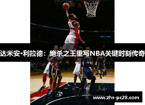 达米安·利拉德：绝杀之王重写NBA关键时刻传奇