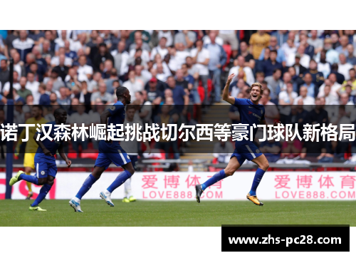 诺丁汉森林崛起挑战切尔西等豪门球队新格局